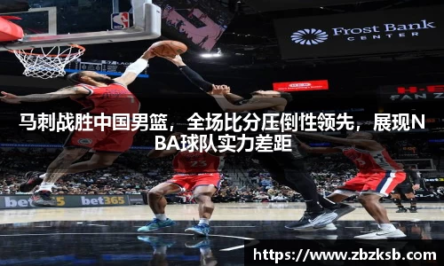 马刺战胜中国男篮，全场比分压倒性领先，展现NBA球队实力差距